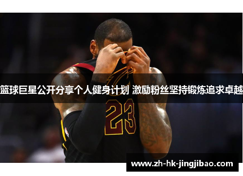 篮球巨星公开分享个人健身计划 激励粉丝坚持锻炼追求卓越