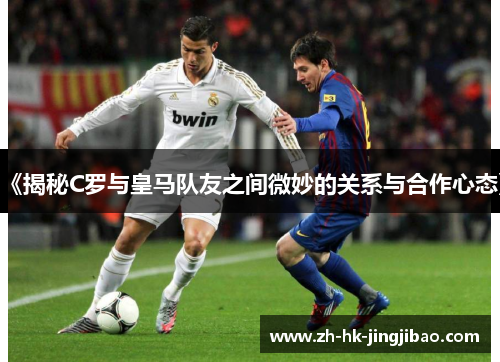 《揭秘C罗与皇马队友之间微妙的关系与合作心态》 《揭秘C罗与皇马队友之间微妙的关系与合作心态》