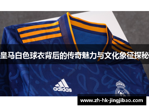皇马白色球衣背后的传奇魅力与文化象征探秘 皇马白色球衣背后的传奇魅力与文化象征探秘