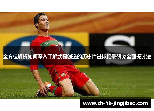 全方位解析如何深入了解武磊创造的历史性进球纪录研究全面探讨法