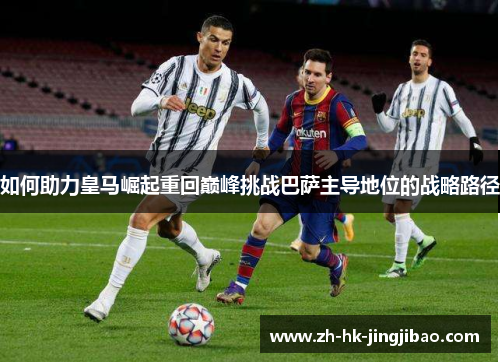 如何助力皇马崛起重回巅峰挑战巴萨主导地位的战略路径
