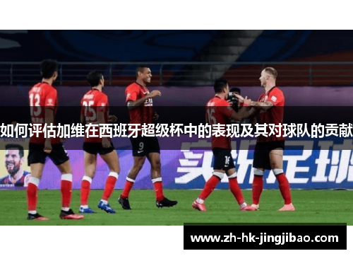 如何评估加维在西班牙超级杯中的表现及其对球队的贡献 如何评估加维在西班牙超级杯中的表现及其对球队的贡献