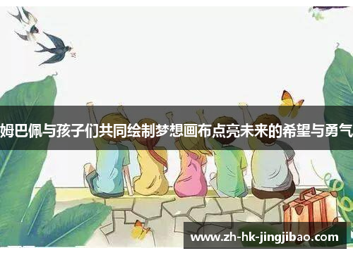 姆巴佩与孩子们共同绘制梦想画布点亮未来的希望与勇气 姆巴佩与孩子们共同绘制梦想画布点亮未来的希望与勇气