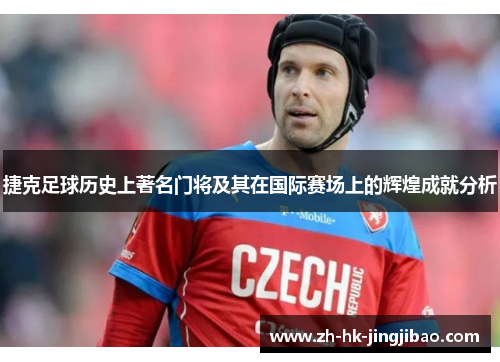 捷克足球历史上著名门将及其在国际赛场上的辉煌成就分析 捷克足球历史上著名门将及其在国际赛场上的辉煌成就分析